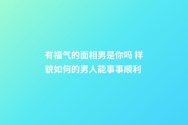 有福气的面相男是你吗 样貌如何的男人能事事顺利